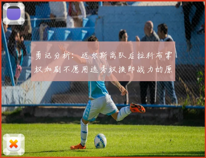勇记分析：迈尔斯离队后拉科布掌权加剧不愿用选秀权换即战力的原因