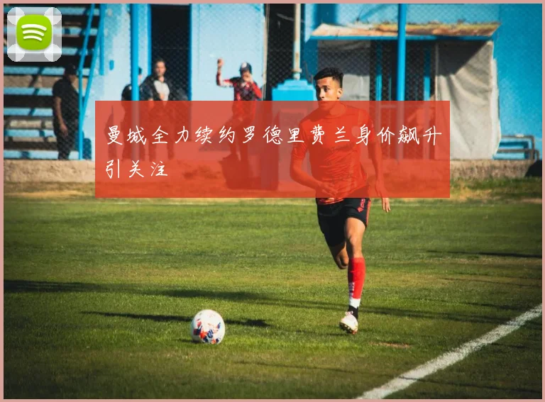 曼城全力续约罗德里费兰身价飙升引关注
