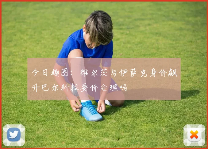 今日趣图：维尔茨与伊萨克身价飙升巴尔科拉要价合理吗