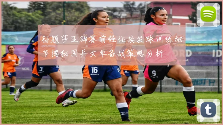 孙颖莎亚锦赛前强化接发球训练细节揭秘国乒女单备战策略分析