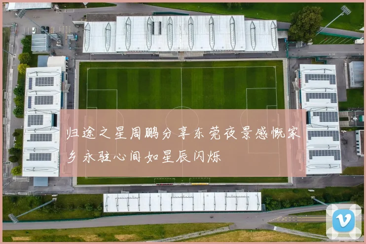 归途之星周鹏分享东莞夜景感慨家乡永驻心间如星辰闪烁