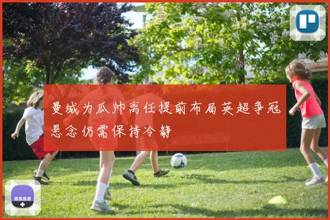 曼城为瓜帅离任提前布局英超争冠悬念仍需保持冷静