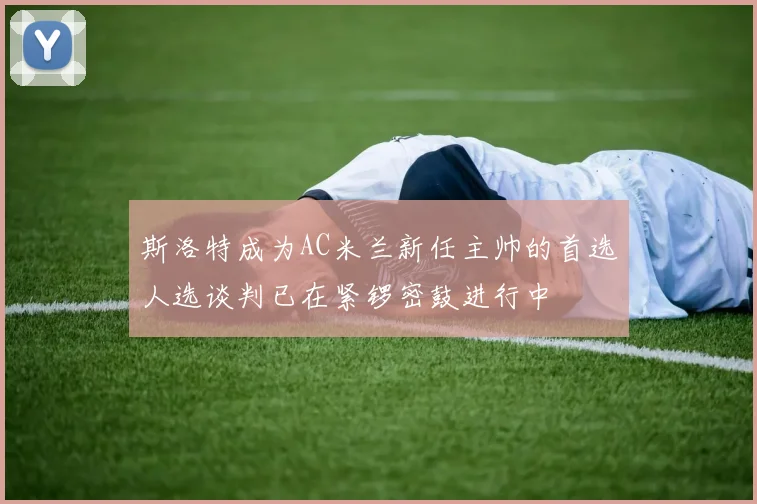 斯洛特成为AC米兰新任主帅的首选人选谈判已在紧锣密鼓进行中