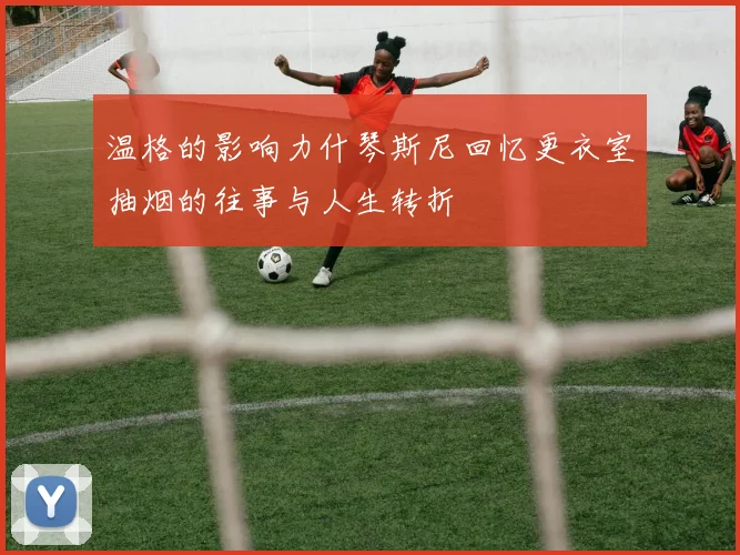 温格的影响力什琴斯尼回忆更衣室抽烟的往事与人生转折