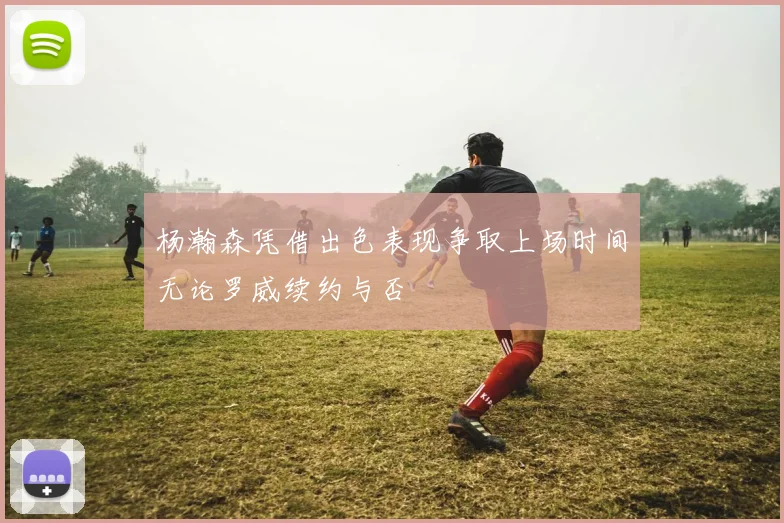 杨瀚森凭借出色表现争取上场时间无论罗威续约与否