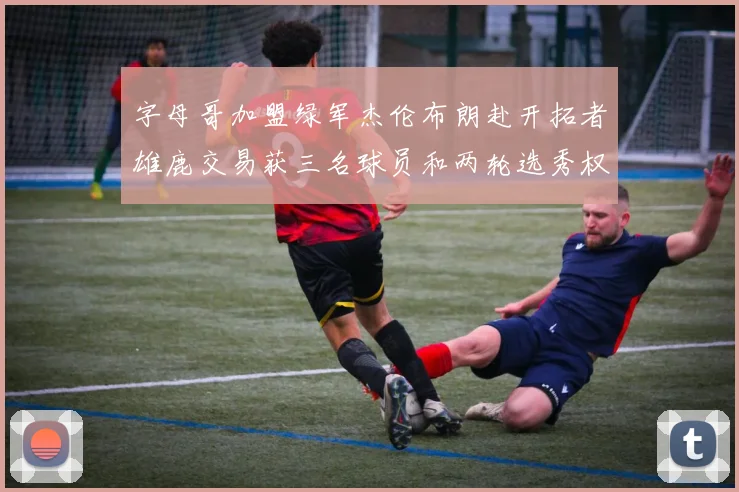 字母哥加盟绿军杰伦布朗赴开拓者雄鹿交易获三名球员和两轮选秀权