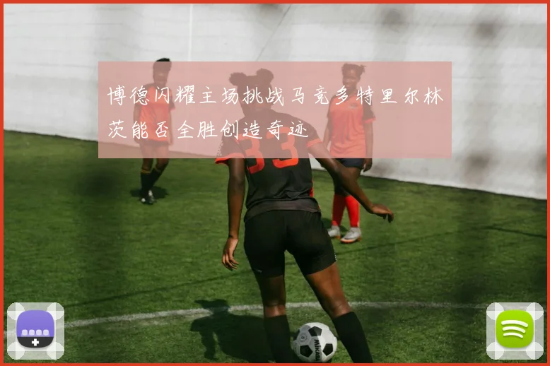 博德闪耀主场挑战马竞多特里尔林茨能否全胜创造奇迹