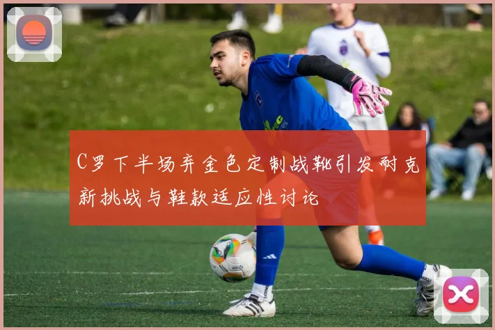 C罗下半场弃金色定制战靴引发耐克新挑战与鞋款适应性讨论