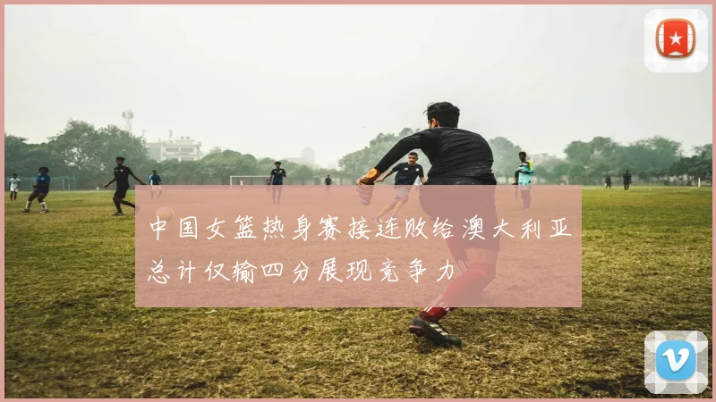中国女篮热身赛接连败给澳大利亚总计仅输四分展现竞争力