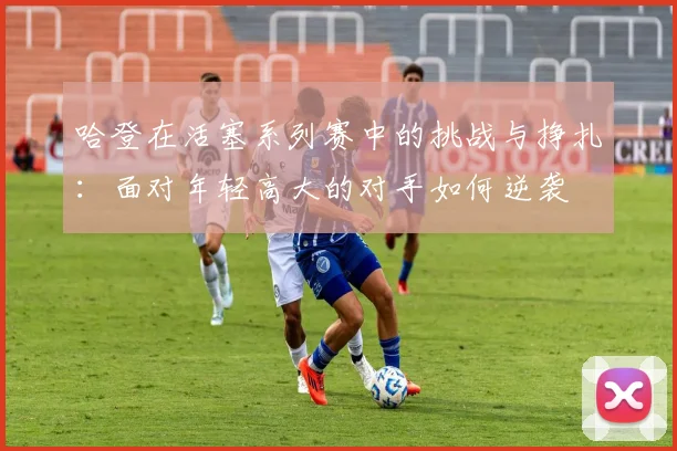 哈登在活塞系列赛中的挑战与挣扎：面对年轻高大的对手如何逆袭