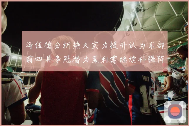 海伍德分析热火实力提升认为东部前四具争冠潜力莱利需继续补强阵容