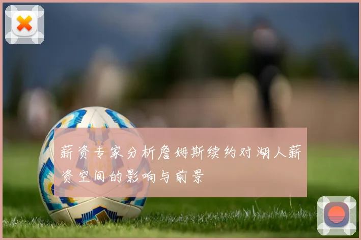 薪资专家分析詹姆斯续约对湖人薪资空间的影响与前景