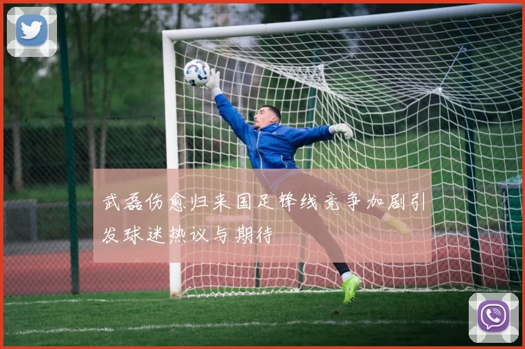 武磊伤愈归来国足锋线竞争加剧引发球迷热议与期待