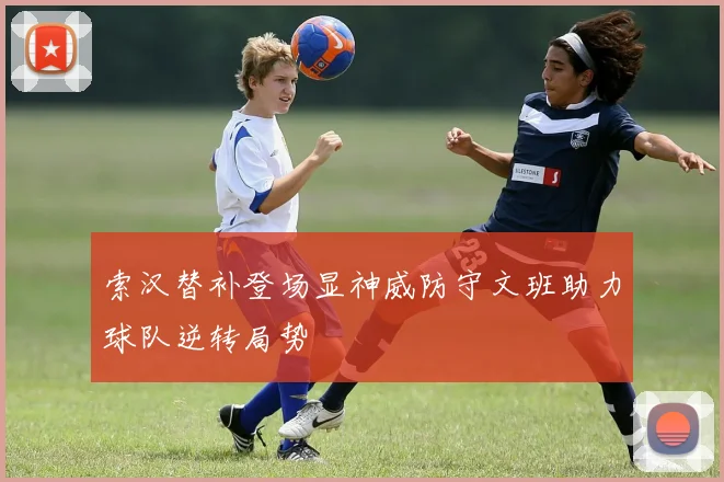 索汉替补登场显神威防守文班助力球队逆转局势