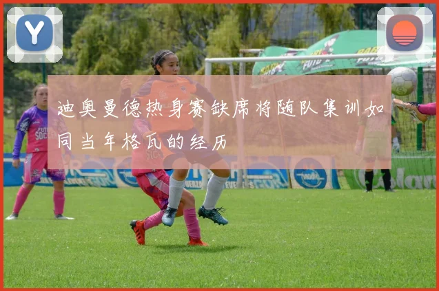 迪奥曼德热身赛缺席将随队集训如同当年格瓦的经历