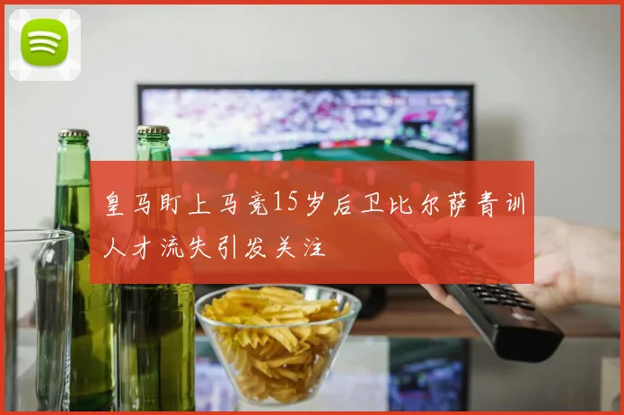 皇马盯上马竞15岁后卫比尔萨青训人才流失引发关注