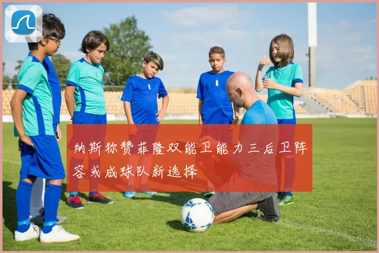 纳斯称赞菲隆双能卫能力三后卫阵容或成球队新选择