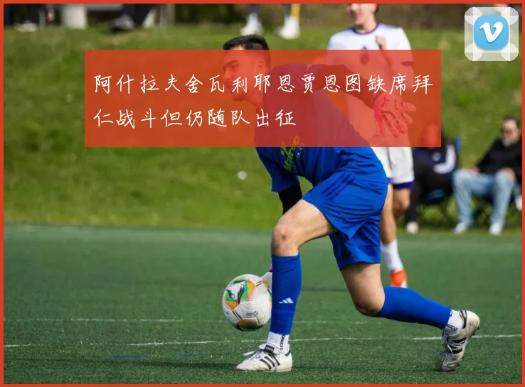 阿什拉夫舍瓦利耶恩贾恩图缺席拜仁战斗但仍随队出征