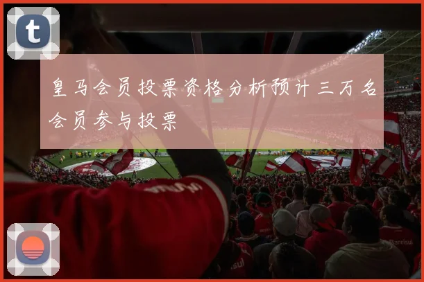 皇马会员投票资格分析预计三万名会员参与投票