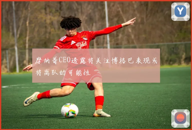 摩纳哥CEO透露将关注博格巴表现或将离队的可能性