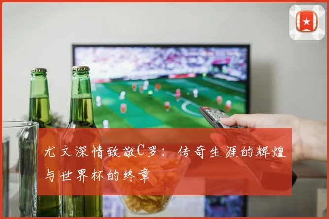 尤文深情致敬C罗：传奇生涯的辉煌与世界杯的终章