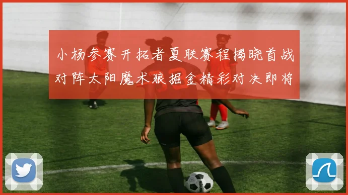 小杨参赛开拓者夏联赛程揭晓首战对阵太阳魔术狼掘金精彩对决即将开启